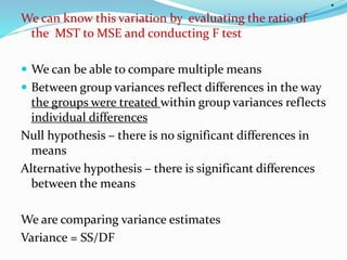 .
We can know this variation by evaluating the ratio of
the MST to MSE and conducting F test
 We can be able to compare multiple means
 Between group variances reflect differences in the way
the groups were treated within group variances reflects
individual differences
Null hypothesis – there is no significant differences in
means
Alternative hypothesis – there is significant differences
between the means
We are comparing variance estimates
Variance = SS/DF
 