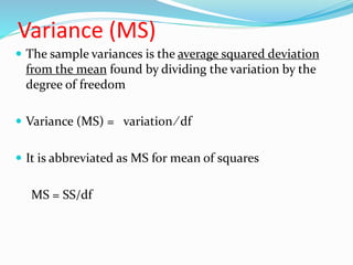 Variance (MS)
 The sample variances is the average squared deviation
from the mean found by dividing the variation by the
degree of freedom
 Variance (MS) = variation ∕ df
 It is abbreviated as MS for mean of squares
MS = SS/df
 