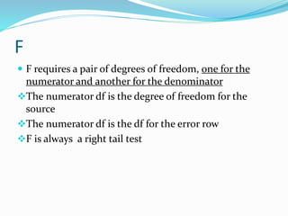 F
 F requires a pair of degrees of freedom, one for the
numerator and another for the denominator
The numerator df is the degree of freedom for the
source
The numerator df is the df for the error row
F is always a right tail test
 