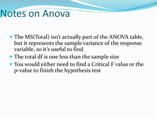 Notes on Anova
 The MS(Total) isn’t actually part of the ANOVA table,
but it represents the sample variance of the response
variable, so it’s useful to find
 The total df is one less than the sample size
 You would either need to find a Critical F value or the
p-value to finish the hypothesis test
 