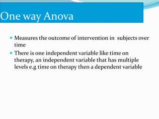 One way Anova
 Measures the outcome of intervention in subjects over
time
 There is one independent variable like time on
therapy, an independent variable that has multiple
levels e.g time on therapy then a dependent variable
 