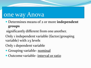 one way Anova
 Determines means of 2 or more independent
groups
significantly different from one another.
Only 1 independent variable (factor/grouping
variable) with ≥3 levels
Only 1 dependent variable
 Grouping variable- nominal
 Outcome variable- interval or ratio
 