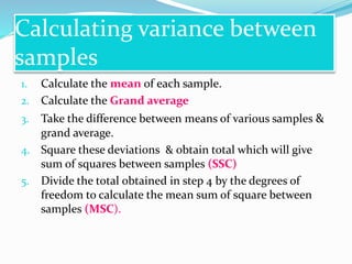 Calculating variance between
samples
1. Calculate the mean of each sample.
2. Calculate the Grand average
3. Take the difference between means of various samples &
grand average.
4. Square these deviations & obtain total which will give
sum of squares between samples (SSC)
5. Divide the total obtained in step 4 by the degrees of
freedom to calculate the mean sum of square between
samples (MSC).
 