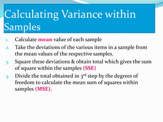 Calculating Variance within
Samples
1. Calculate mean value of each sample
2. Take the deviations of the various items in a sample from
the mean values of the respective samples.
3. Square these deviations & obtain total which gives the sum
of square within the samples (SSE)
4. Divide the total obtained in 3rd step by the degrees of
freedom to calculate the mean sum of squares within
samples (MSE).
 