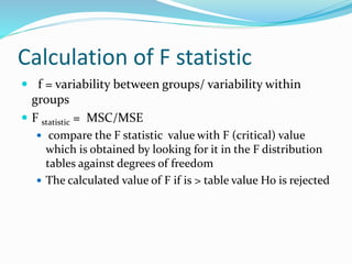 Calculation of F statistic
 f = variability between groups/ variability within
groups
 F statistic = MSC/MSE
 compare the F statistic value with F (critical) value
which is obtained by looking for it in the F distribution
tables against degrees of freedom
 The calculated value of F if is > table value Ho is rejected
 