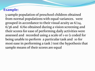Example:
3 sample population of preschool children obtained
from normal populations with equal variances. were
grouped in accordance to their visual acuity as 6/24,
6/36 and 6/60 obtained during a vision screening and
their scores for ease of performing daily activities were
assessed and recorded using a scale of 1-10 (1 coded for
being unable to perform a particular task and 10 for
most ease in performing a task ) test the hypothesis that
sample means of their scores are equal
 