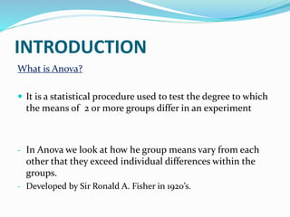 INTRODUCTION
What is Anova?
 It is a statistical procedure used to test the degree to which
the means of 2 or more groups differ in an experiment
- In Anova we look at how he group means vary from each
other that they exceed individual differences within the
groups.
- Developed by Sir Ronald A. Fisher in 1920’s.
 