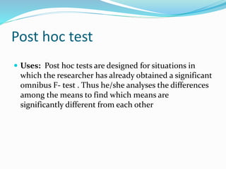 Post hoc test
 Uses: Post hoc tests are designed for situations in
which the researcher has already obtained a significant
omnibus F- test . Thus he/she analyses the differences
among the means to find which means are
significantly different from each other
 