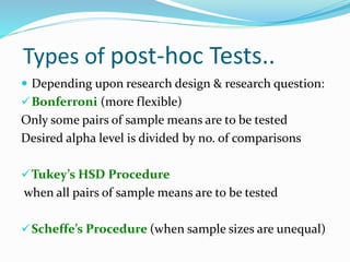Types of post-hoc Tests..
 Depending upon research design & research question:
Bonferroni (more flexible)
Only some pairs of sample means are to be tested
Desired alpha level is divided by no. of comparisons
Tukey’s HSD Procedure
when all pairs of sample means are to be tested
Scheffe’s Procedure (when sample sizes are unequal)
 
