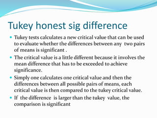 Tukey honest sig difference
 Tukey tests calculates a new critical value that can be used
to evaluate whether the differences between any two pairs
of means is significant .
 The critical value is a little different because it involves the
mean difference that has to be exceeded to achieve
significance.
 Simply one calculates one critical value and then the
differences between all possible pairs of means, each
critical value is then compared to the tukey critical value.
 If the difference is larger than the tukey value, the
comparison is significant
 