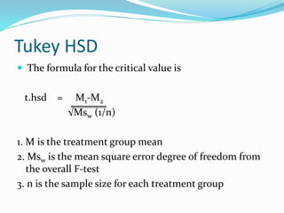 Tukey HSD
 The formula for the critical value is
t.hsd = M1-M2
√Msw (1/n)
1. M is the treatment group mean
2. Msw is the mean square error degree of freedom from
the overall F-test
3. n is the sample size for each treatment group
 