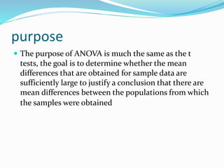 purpose
 The purpose of ANOVA is much the same as the t
tests, the goal is to determine whether the mean
differences that are obtained for sample data are
sufficiently large to justify a conclusion that there are
mean differences between the populations from which
the samples were obtained.
 