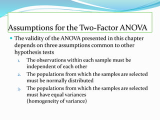 Assumptions for the Two-Factor ANOVA
 The validity of the ANOVA presented in this chapter
depends on three assumptions common to other
hypothesis tests
1. The observations within each sample must be
independent of each other
2. The populations from which the samples are selected
must be normally distributed
3. The populations from which the samples are selected
must have equal variances
(homogeneity of variance)
 