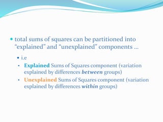  total sums of squares can be partitioned into
“explained” and “unexplained” components …
 i.e
• Explained Sums of Squares component (variation
explained by differences between groups)
• Unexplained Sums of Squares component (variation
explained by differences within groups)
 