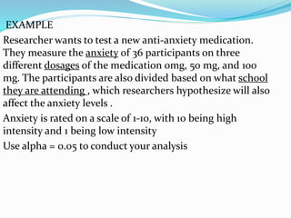 EXAMPLE
Researcher wants to test a new anti-anxiety medication.
They measure the anxiety of 36 participants on three
different dosages of the medication 0mg, 50 mg, and 100
mg. The participants are also divided based on what school
they are attending , which researchers hypothesize will also
affect the anxiety levels .
Anxiety is rated on a scale of 1-10, with 10 being high
intensity and 1 being low intensity
Use alpha = 0.05 to conduct your analysis
 