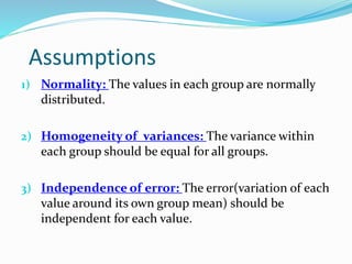 Assumptions
1) Normality: The values in each group are normally
distributed.
2) Homogeneity of variances: The variance within
each group should be equal for all groups.
3) Independence of error: The error(variation of each
value around its own group mean) should be
independent for each value.
 