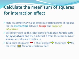 Calculate the mean sum of squares
for interaction effect
 Here is a simple way we go about calculating sums of squares
for the interaction between dosage and stage of
education
 We simply sum up the total sums of squares for the data
being analyzed and then subtract it from the other sums of
squares we calculated earlier i.e
 Total sum of squares ( SS of dosage SS for age SS
for error) SS for interaction effect
 