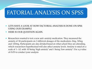 FATORIAL ANALYSIS ON SPSS
 LETS HAVE A LOOK AT HOW FACTORIAL ANALYSIS IS DONE ON SPSS
USING OUR EXAMPLE
 HERE IS OUR QUESTION AGAIN.
 Researchers wanted to test a new anti-anxiety medication. They measured the
anxiety of 36 participants on 3 different dosages of the medication: 0mg, 50mg
and 100mg. Participants are also divided based on what school they are attending,
which researchers hypothesized will also affect anxiety levels. Anxiety is rated on a
scale of 1-10, with 10 being ‘high anxiety’ and 1 being ‘low anxiety’. Use a p value
of 0.05 to conduct your analysis
 