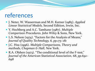 references
 J. Neter, W. Wasserman and M.H. Kutner (1985). Applied
Linear Statistical Models, Second Edition, Irwin, Inc.
 Y. Hochberg and A.C. Tamhane (1987). Multiple
Comparison Procedures. John Wiley & Sons, New York.
 L.S. Nelson (1974). “Factors for the Analysis of Means,”
Journal of Quality Technology, 6, pp.175–181
 J.C. Hsu (1996). Multiple Comparisons, Theory and
methods, Chapman & Hall, New York.
 R.A. Olshen (1973). “The conditional level of the F-test,”
Journal of the American Statistical Association, 68, pp.692–
698
 