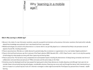 Why ‘learning in a mobile
age?’
Slide 4: Why Learning in a Mobile Age?
• We are in the midst of a new information revolution, every bit as powerful and dramatic as the previous information revolution (the book) which radically
altered how knowledge was produced, how it was shared and how it was valued.
• Mobile technologies are central to this phenomenon in a manner which is not yet fully played out or understood but likely to be pervasive across all
aspects of social life, including education
• Press to second picture: We take our mobile devices for granted today, like an extension or augmentation of our own bodies (‘digital prosthetics’) -
• Press to third and fourth pictures: see this in pictures of the Pope's election (2005: Benedict XVI; .v. 2013, Pope Francis) - note it is not only the quantity
of technology but what people are doing with them (capturing and sharing data)
• Press to picture five: This has led to many unexpected and unanticipated impacts including the phenomenon of always being connected; new forms of
collaboration and social discourse (pictures of 1950s commuters and the same today on the Tube)
• Certainly across the developed world we have passed the tipping point where these devices are virtually ubiquitous and although most users do not
consider these to be primarily learning technologies, considerable volumes of learning now occurs with and through the device, both intentional (e.g. a
visit to a museum on a school trip) but much of it informal or emergent in what might be termed the Third Space (my personal site of interest) - stealth
learning
 