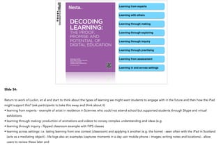 Learning from experts
Learning with others
Learning through making
Learning through exploring
Learning through inquiry
Learning through practising
Learning from assessment
Learning in and across settings
Slide 34:
Return to work of Luckin, et al and start to think about the types of learning we might want students to engage with in the future and then how the iPad
might support this? (ask participants to take this away and think about it)
• learning from experts - example of artist in residence in Sciennes who could not attend school but supported students through Skype and virtual
exhibitions
• learning through making: production of animations and videos to convey complex understanding and ideas (e.g.
• learning through inquiry - flipped classroom example with FIPS classes
• learning across settings: i.e. taking learning from one context (classroom) and applying it another (e.g. the home) - seen often with the iPad in Scotland
(acts as a mediating object) - life logs also an examples (captures moments in a day usin mobile phone - images; writing notes and locations) - allow
users to review these later and
 