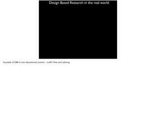 Design Based Research in the real world
Example of DBR in non educational context - traffic flow and calming
 