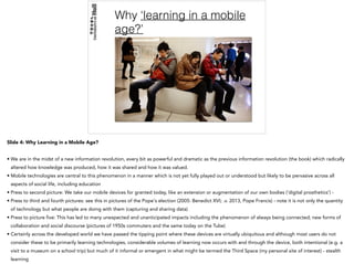 Why ‘learning in a mobile
age?’
Slide 4: Why Learning in a Mobile Age?
• We are in the midst of a new information revolution, every bit as powerful and dramatic as the previous information revolution (the book) which radically
altered how knowledge was produced, how it was shared and how it was valued.
• Mobile technologies are central to this phenomenon in a manner which is not yet fully played out or understood but likely to be pervasive across all
aspects of social life, including education
• Press to second picture: We take our mobile devices for granted today, like an extension or augmentation of our own bodies (‘digital prosthetics’) -
• Press to third and fourth pictures: see this in pictures of the Pope's election (2005: Benedict XVI; .v. 2013, Pope Francis) - note it is not only the quantity
of technology but what people are doing with them (capturing and sharing data)
• Press to picture five: This has led to many unexpected and unanticipated impacts including the phenomenon of always being connected; new forms of
collaboration and social discourse (pictures of 1950s commuters and the same today on the Tube)
• Certainly across the developed world we have passed the tipping point where these devices are virtually ubiquitous and although most users do not
consider these to be primarily learning technologies, considerable volumes of learning now occurs with and through the device, both intentional (e.g. a
visit to a museum on a school trip) but much of it informal or emergent in what might be termed the Third Space (my personal site of interest) - stealth
learning
 