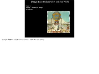 Design Based Research in the real world
Stage 1:
Identify a product to design
or improve
Example of DBR in non educational context - traffic flow and calming
 