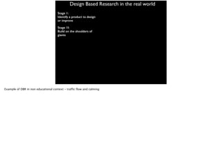 Design Based Research in the real world
Stage 1:
Identify a product to design
or improve
Stage 1I:
Build on the shoulders of
giants
Example of DBR in non educational context - traffic flow and calming
 