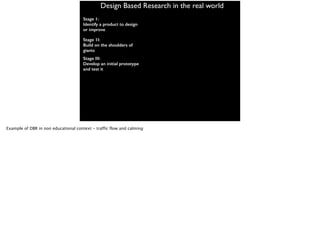 Design Based Research in the real world
Stage 1:
Identify a product to design
or improve
Stage 1I:
Build on the shoulders of
giants
Stage III:
Develop an initial prototype
and test it
Example of DBR in non educational context - traffic flow and calming
 