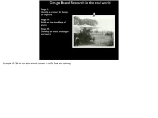 Design Based Research in the real world
Stage 1:
Identify a product to design
or improve
Stage 1I:
Build on the shoulders of
giants
Stage III:
Develop an initial prototype
and test it
Example of DBR in non educational context - traffic flow and calming
 