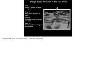 Design Based Research in the real world
Stage 1:
Identify a product to design
or improve
Stage 1I:
Build on the shoulders of
giants
Stage III:
Develop an initial prototype
and test it
Stage 1V:
Iterative cycles of testing and
improvement
Example of DBR in non educational context - traffic flow and calming
 