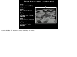 Design Based Research in the real world
Stage 1:
Identify a product to design
or improve
Stage 1I:
Build on the shoulders of
giants
Stage III:
Develop an initial prototype
and test it
Stage 1V:
Iterative cycles of testing and
improvement
Stage V:
Identification of design
principles
Example of DBR in non educational context - traffic flow and calming
 