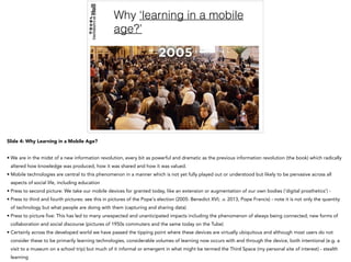 Why ‘learning in a mobile
age?’
Slide 4: Why Learning in a Mobile Age?
• We are in the midst of a new information revolution, every bit as powerful and dramatic as the previous information revolution (the book) which radically
altered how knowledge was produced, how it was shared and how it was valued.
• Mobile technologies are central to this phenomenon in a manner which is not yet fully played out or understood but likely to be pervasive across all
aspects of social life, including education
• Press to second picture: We take our mobile devices for granted today, like an extension or augmentation of our own bodies (‘digital prosthetics’) -
• Press to third and fourth pictures: see this in pictures of the Pope's election (2005: Benedict XVI; .v. 2013, Pope Francis) - note it is not only the quantity
of technology but what people are doing with them (capturing and sharing data)
• Press to picture five: This has led to many unexpected and unanticipated impacts including the phenomenon of always being connected; new forms of
collaboration and social discourse (pictures of 1950s commuters and the same today on the Tube)
• Certainly across the developed world we have passed the tipping point where these devices are virtually ubiquitous and although most users do not
consider these to be primarily learning technologies, considerable volumes of learning now occurs with and through the device, both intentional (e.g. a
visit to a museum on a school trip) but much of it informal or emergent in what might be termed the Third Space (my personal site of interest) - stealth
learning
 