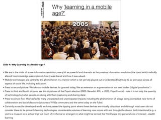 Why ‘learning in a mobile
age?’
Slide 4: Why Learning in a Mobile Age?
• We are in the midst of a new information revolution, every bit as powerful and dramatic as the previous information revolution (the book) which radically
altered how knowledge was produced, how it was shared and how it was valued.
• Mobile technologies are central to this phenomenon in a manner which is not yet fully played out or understood but likely to be pervasive across all
aspects of social life, including education
• Press to second picture: We take our mobile devices for granted today, like an extension or augmentation of our own bodies (‘digital prosthetics’) -
• Press to third and fourth pictures: see this in pictures of the Pope's election (2005: Benedict XVI; .v. 2013, Pope Francis) - note it is not only the quantity
of technology but what people are doing with them (capturing and sharing data)
• Press to picture five: This has led to many unexpected and unanticipated impacts including the phenomenon of always being connected; new forms of
collaboration and social discourse (pictures of 1950s commuters and the same today on the Tube)
• Certainly across the developed world we have passed the tipping point where these devices are virtually ubiquitous and although most users do not
consider these to be primarily learning technologies, considerable volumes of learning now occurs with and through the device, both intentional (e.g. a
visit to a museum on a school trip) but much of it informal or emergent in what might be termed the Third Space (my personal site of interest) - stealth
learning
 