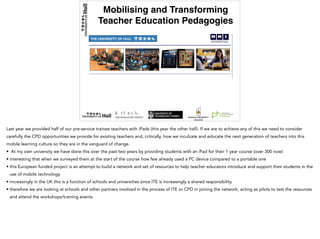 Mobilising and Transforming
Teacher Education Pedagogies
€450,000 (2014-2017)
Last year we provided half of our pre-service trainee teachers with iPads (this year the other half). If we are to achieve any of this we need to consider
carefully the CPD opportunities we provide for existing teachers and, critically, how we inculcate and educate the next generation of teachers into this
mobile learning culture so they are in the vanguard of change.
• At my own university we have done this over the past two years by providing students with an iPad for their 1 year course (over 300 now)
• interesting that when we surveyed them at the start of the course how few already used a PC device compared to a portable one
• this European funded project is an attempt to build a network and set of resources to help teacher educators introduce and support their students in the
use of mobile technology
• increasingly in the UK this is a function of schools and universities since ITE is increasingly a shared responsibility
• therefore we are looking at schools and other partners involved in the process of ITE or CPD in joining the network, acting as pilots to test the resources
and attend the workshops/training events
 