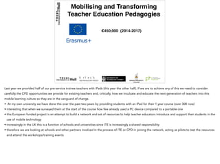 Mobilising and Transforming
Teacher Education Pedagogies
€450,000 (2014-2017)
Last year we provided half of our pre-service trainee teachers with iPads (this year the other half). If we are to achieve any of this we need to consider
carefully the CPD opportunities we provide for existing teachers and, critically, how we inculcate and educate the next generation of teachers into this
mobile learning culture so they are in the vanguard of change.
• At my own university we have done this over the past two years by providing students with an iPad for their 1 year course (over 300 now)
• interesting that when we surveyed them at the start of the course how few already used a PC device compared to a portable one
• this European funded project is an attempt to build a network and set of resources to help teacher educators introduce and support their students in the
use of mobile technology
• increasingly in the UK this is a function of schools and universities since ITE is increasingly a shared responsibility
• therefore we are looking at schools and other partners involved in the process of ITE or CPD in joining the network, acting as pilots to test the resources
and attend the workshops/training events
 