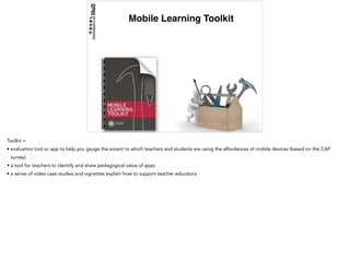 Mobile Learning Toolkit
Toolkit =
• evaluation tool or app to help you gauge the extent to which teachers and students are using the affordances of mobile devices (based on the CAP
survey)
• a tool for teachers to identify and share pedagogical value of apps
• a series of video case studies and vignettes explain how to support teacher educators
 
