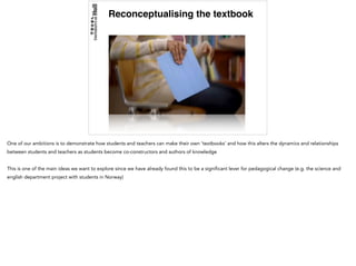 Reconceptualising the textbook
One of our ambitions is to demonstrate how students and teachers can make their own ‘textbooks’ and how this alters the dynamics and relationships
between students and teachers as students become co-constructors and authors of knowledge
This is one of the main ideas we want to explore since we have already found this to be a significant lever for pedagogical change (e.g. the science and
english department project with students in Norway)
 