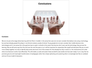 Conclusions
Conclusion
We are not yet at the stage where learning with the iPad is ‘invisible’ in the sense that users do not even consider themselves to be using a technology,
but we have already passed this phase in non-formal contexts outside of school. Young people do not even consider their mobile devices to be
technologies and in one sense this is the goal we have to seek in schools to the extent that learners don’t even see the technology, they just see the
learning. We are still some way from this and over the next five years or so it will be important for researchers like myself and educators like you to work
more closely together not only to identify what works (we know a lot of the answers for that already) but why it works (i.e. the mechanisms) and under
what circumstances it works most effectively. This will enable us scale and sustain these wonderful case studies we have seen today in sun a way that we
promote genuine and meaningful transformation of pedagogies rather than simply replicating and sustaining what is increasingly look like an outdated
and out of tune model of education .
 