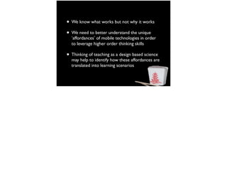 • We know what works but not why it works
• We need to better understand the unique
‘affordances’ of mobile technologies in order
to leverage higher order thinking skills
• Thinking of teaching as a design based science
may help to identify how these affordances are
translated into learning scenarios
 