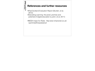 References and further resources
•iPad Scotland Evaluation Report (Burden, et al,
2012):
•Decoding Learning: the proof, promise and
potential of digital education (Luckin, et al, 2011)
•MESH maps for iPads: http:www.richprocter.co.uk/
cgi-bin/pathways/pad.pl
 