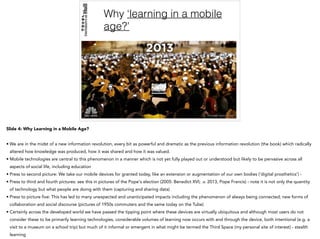 Why ‘learning in a mobile
age?’
Slide 4: Why Learning in a Mobile Age?
• We are in the midst of a new information revolution, every bit as powerful and dramatic as the previous information revolution (the book) which radically
altered how knowledge was produced, how it was shared and how it was valued.
• Mobile technologies are central to this phenomenon in a manner which is not yet fully played out or understood but likely to be pervasive across all
aspects of social life, including education
• Press to second picture: We take our mobile devices for granted today, like an extension or augmentation of our own bodies (‘digital prosthetics’) -
• Press to third and fourth pictures: see this in pictures of the Pope's election (2005: Benedict XVI; .v. 2013, Pope Francis) - note it is not only the quantity
of technology but what people are doing with them (capturing and sharing data)
• Press to picture five: This has led to many unexpected and unanticipated impacts including the phenomenon of always being connected; new forms of
collaboration and social discourse (pictures of 1950s commuters and the same today on the Tube)
• Certainly across the developed world we have passed the tipping point where these devices are virtually ubiquitous and although most users do not
consider these to be primarily learning technologies, considerable volumes of learning now occurs with and through the device, both intentional (e.g. a
visit to a museum on a school trip) but much of it informal or emergent in what might be termed the Third Space (my personal site of interest) - stealth
learning
 