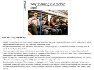 Why ‘learning in a mobile
age?’
Slide 4: Why Learning in a Mobile Age?
• We are in the midst of a new information revolution, every bit as powerful and dramatic as the previous information revolution (the book) which radically
altered how knowledge was produced, how it was shared and how it was valued.
• Mobile technologies are central to this phenomenon in a manner which is not yet fully played out or understood but likely to be pervasive across all
aspects of social life, including education
• Press to second picture: We take our mobile devices for granted today, like an extension or augmentation of our own bodies (‘digital prosthetics’) -
• Press to third and fourth pictures: see this in pictures of the Pope's election (2005: Benedict XVI; .v. 2013, Pope Francis) - note it is not only the quantity
of technology but what people are doing with them (capturing and sharing data)
• Press to picture five: This has led to many unexpected and unanticipated impacts including the phenomenon of always being connected; new forms of
collaboration and social discourse (pictures of 1950s commuters and the same today on the Tube)
• Certainly across the developed world we have passed the tipping point where these devices are virtually ubiquitous and although most users do not
consider these to be primarily learning technologies, considerable volumes of learning now occurs with and through the device, both intentional (e.g. a
visit to a museum on a school trip) but much of it informal or emergent in what might be termed the Third Space (my personal site of interest) - stealth
learning
 