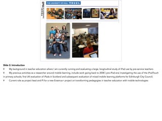 Slide 2: Introduction
¥ My background in teacher education where I am currently running and evaluating a large, longitudinal study of iPad use by pre-service teachers
¥ My previous activities as a researcher around mobile learning, include work going back to 2008 ( pre-iPad era) investigating the use of the iPodTouch
in primary schools; first UK evaluation of iPads in Scotland and subsequent evaluation of mixed mobile learning platforms for Edinburgh City Council;
¥ Current role as project lead and PI for a new Erasmus+ project on transforming pedagogies in teacher education with mobile technologies
 