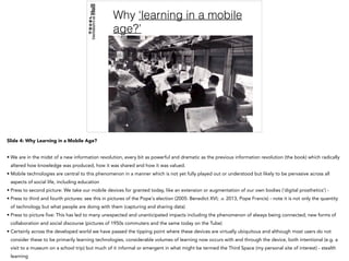 Why ‘learning in a mobile
age?’
Slide 4: Why Learning in a Mobile Age?
• We are in the midst of a new information revolution, every bit as powerful and dramatic as the previous information revolution (the book) which radically
altered how knowledge was produced, how it was shared and how it was valued.
• Mobile technologies are central to this phenomenon in a manner which is not yet fully played out or understood but likely to be pervasive across all
aspects of social life, including education
• Press to second picture: We take our mobile devices for granted today, like an extension or augmentation of our own bodies (‘digital prosthetics’) -
• Press to third and fourth pictures: see this in pictures of the Pope's election (2005: Benedict XVI; .v. 2013, Pope Francis) - note it is not only the quantity
of technology but what people are doing with them (capturing and sharing data)
• Press to picture five: This has led to many unexpected and unanticipated impacts including the phenomenon of always being connected; new forms of
collaboration and social discourse (pictures of 1950s commuters and the same today on the Tube)
• Certainly across the developed world we have passed the tipping point where these devices are virtually ubiquitous and although most users do not
consider these to be primarily learning technologies, considerable volumes of learning now occurs with and through the device, both intentional (e.g. a
visit to a museum on a school trip) but much of it informal or emergent in what might be termed the Third Space (my personal site of interest) - stealth
learning
 