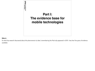 Part I:
The evidence base for
mobile technologies
Slide 6:
So what has research discovered about this phenomenon to date ( remembering the iPad only appeared in 2010 - less than five years of evidence
available)
 