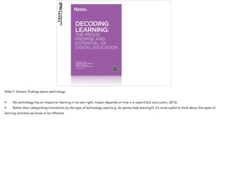 Slide 7: Generic findings about technology:
• No technology has an impact on learning in its own right; impact depends on how it is used (Clark and Luckin, 2013)
• Rather than categorising innovations by the type of technology used (e.g, do games help learning?), it’s more useful to think about the types of
learning activities we know to be effective
 
