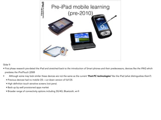 Pre-iPad mobile learning
(pre-2010)
Slide 9:
• First phase research pre-dated the iPad and stretched back to the introduction of Smart phones and their predecessors, devices like the iPAQ which
predates the iPodTouch (2008
• Although some may look similar these devices are not the same as the current ‘Post-PC technologies’ like the iPad (what distinguishes them?)
• Previous devices had no mobile OS – cut down version of full OS
• High definition touch sensitive screens (not pens)
• Back-up by well provisioned apps market
• Broader range of connectivity options including 3G/4G; Bluetooth, wi-fi
 