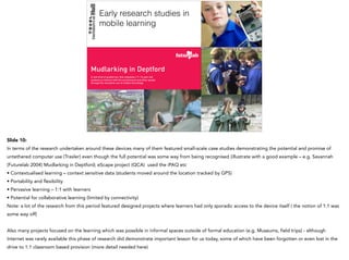 Mudlarking in Deptford
A new kind of guided tour that empowers 11-14 year-old
students to interact with the environment and other people
through the innovative use of mobile technology
Early research studies in
mobile learning
Slide 10:
In terms of the research undertaken around these devices many of them featured small-scale case studies demonstrating the potential and promise of
untethered computer use (Traxler) even though the full potential was some way from being recognised (illustrate with a good example – e.g. Savannah
(Futurelab 2004) Mudlarking in Deptford; eScape project (QCA) used the iPAQ etc
• Contextualised learning – context sensitive data (students moved around the location tracked by GPS)
• Portability and flexibility
• Pervasive learning – 1:1 with learners
• Potential for collaborative learning (limited by connectivity)
Note: a lot of the research from this period featured designed projects where learners had only sporadic access to the device itself ( the notion of 1:1 was
some way off)
Also many projects focused on the learning which was possible in informal spaces outside of formal education (e.g. Museums, field trips) - although
Internet was rarely available this phase of research did demonstrate important lesson for us today, some of which have been forgotten or even lost in the
drive to 1:1 classroom based provision (more detail needed here)
 